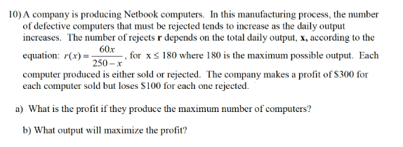 10) A company is producing Netbook computers. In this manufacturing process, the number
of defective computers that must be rejected tends to increase as the daily output
increases. The number of rejects r depends on the total daily output, x, according to the
60x
equation: 7(x) = -
-, for x≤ 180 where 180 is the maximum possible output. Each
250-x'
computer produced is either sold or rejected. The company makes a profit of $300 for
each computer sold but loses $100 for each one rejected.
a) What is the profit if they produce the maximum number of computers?
b) What output will maximize the profit?