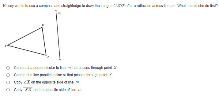 Kelsey wants to use a compass and straightedge to draw the image of AXYZ after a reflection across line m. What should she do first?
Construct a perpendicular to line m that passes through point X.
Construct a line parallel to line m that passes through point X.
O Copy ZX on the opposite side of line m.
O Copy XZ on the opposite side of line m.
