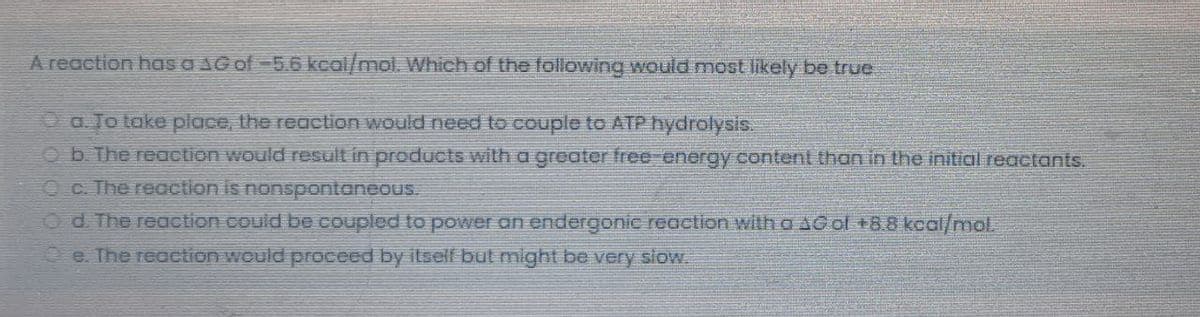A reaction has a AGof-5.6 kcal/mol. Which of the following would mostlikely be true
O a. To take place, the reaction would need to couple to ATP hydrolysis.
O b. The reaction would result in products with a greater free-energy content than in the initial reactants.
Oc. The reaction is nonspontaneous.
Od. The reaction.could be coupled to power an endergonic reaction with a sool +88 kcal/mol
e. The reaction would proceed by itself but might be very slow.
