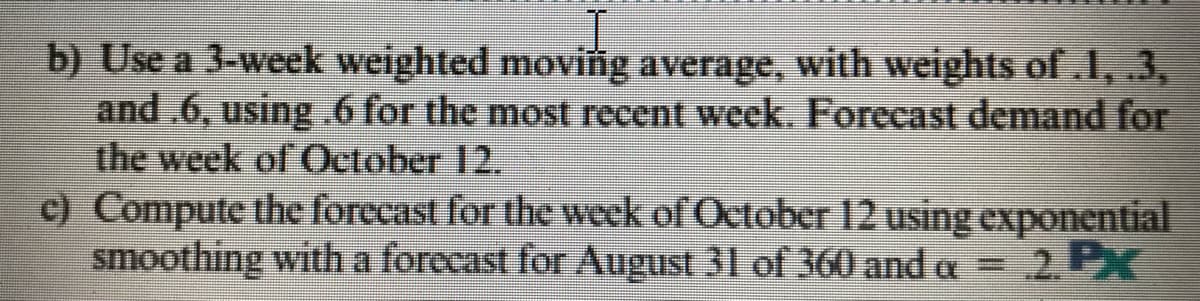 b) Use a 3-week weighted moving average, with weights of.l, .3,
and .6, using .6 for the most recent week. Forecast demand for
the week of October 12.
c) Compute the forecast for the week of October 12 using exponential
smoothing witha forccast for August 31 of 360 and a = 2. PK
