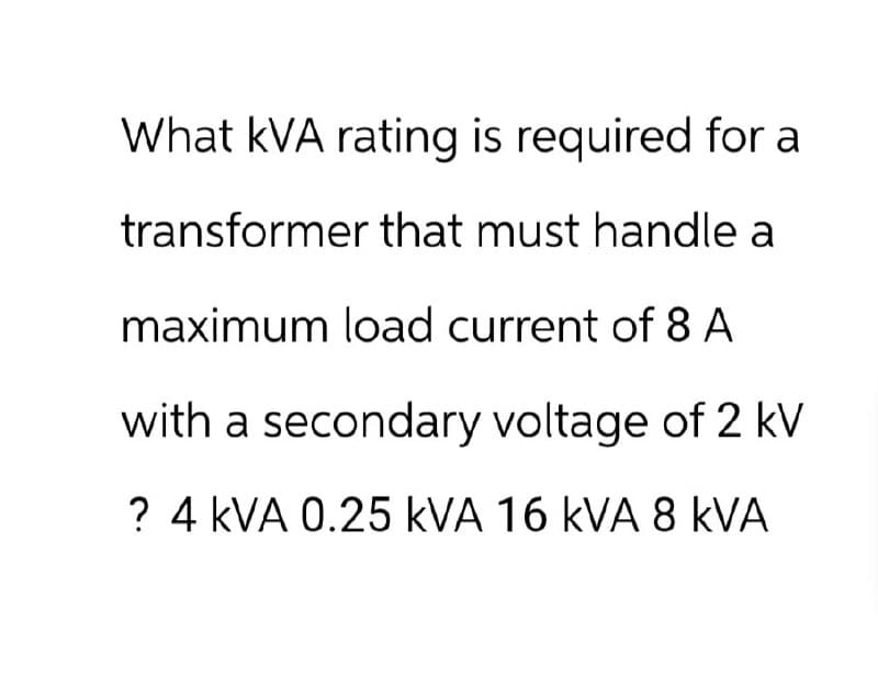 What kVA rating is required for a
transformer that must handle a
maximum load current of 8 A
with a secondary voltage of 2 kV
? 4 kVA 0.25 KVA 16 kVA 8 KVA