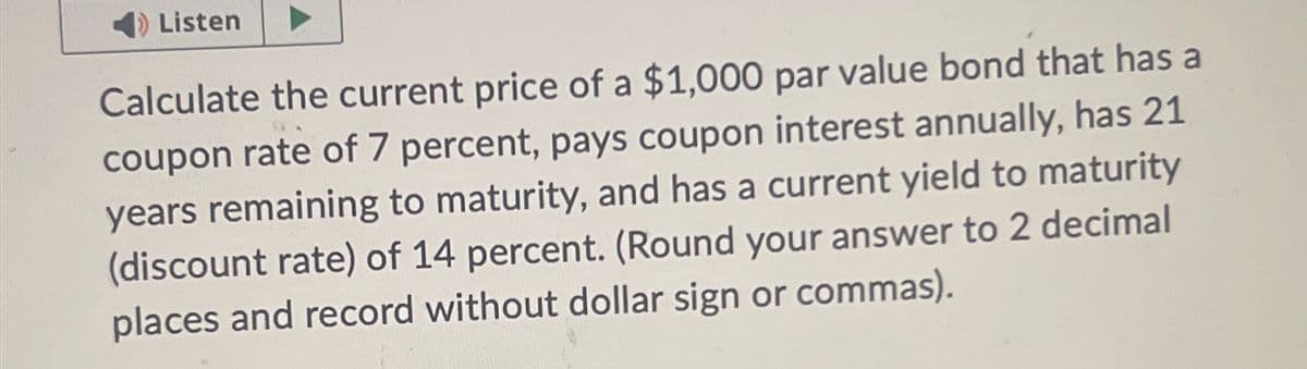 Listen
Calculate the current price of a $1,000 par value bond that has a
coupon rate of 7 percent, pays coupon interest annually, has 21
years remaining to maturity, and has a current yield to maturity
(discount rate) of 14 percent. (Round your answer to 2 decimal
places and record without dollar sign or commas).