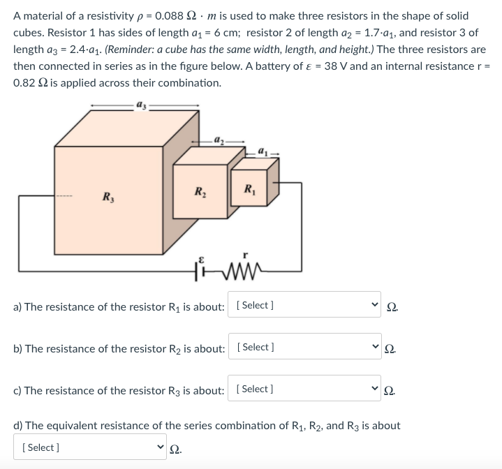 A material of a resistivity p = 0.088 2. m is used to make three resistors in the shape of solid
cubes. Resistor 1 has sides of length a = 6 cm; resistor 2 of length a2 = 1.7-a1, and resistor 3 of
length az = 2.4-a1. (Reminder: a cube has the same width, length, and height.) The three resistors are
then connected in series as in the figure below. A battery of ɛ = 38 V and an internal resistance r =
0.82 Q is applied across their combination.
R,
R3
a) The resistance of the resistor R¡ is about: [ Select ]
b) The resistance of the resistor R2 is about: [ Select ]
2.
c) The resistance of the resistor R3 is about: ( Select ]
d) The equivalent resistance of the series combination of R1, R2, and R3 is about
[ Select ]
>
