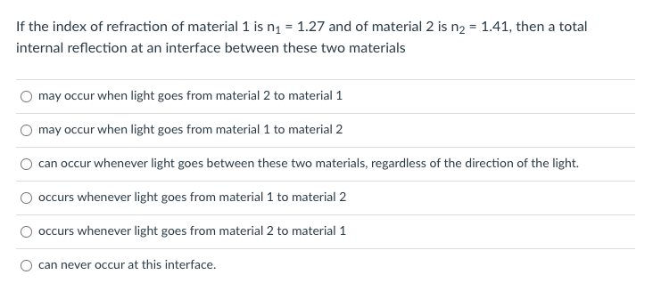 If the index of refraction of material 1 is n1 = 1.27 and of material 2 is n2 = 1.41, then a total
internal reflection at an interface between these two materials
may occur when light goes from material 2 to material 1
may occur when light goes from material 1 to material 2
can occur whenever light goes between these two materials, regardless of the direction of the light.
O occurs whenever light goes from material 1 to material 2
occurs whenever light goes from material 2 to material 1
can never occur at this interface.
