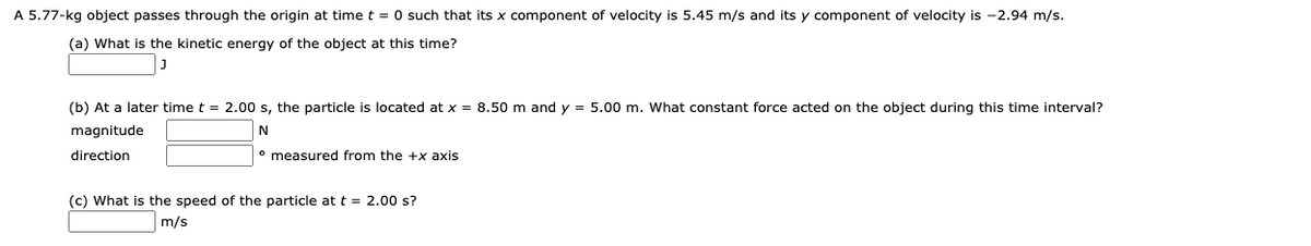 A 5.77-kg object passes through the origin at time t = 0 such that its x component of velocity is 5.45 m/s and its y component of velocity is -2.94 m/s.
(a) What is the kinetic energy of the object at this time?
(b) At
later time t = 2.00 s, the particle is located at x = 8.50 m and y = 5.00 m. What constant force acted on the object during this time interval?
magnitude
direction
° measured from the +x axis
(c) What is the speed of the particle at t = 2.00 s?
m/s
