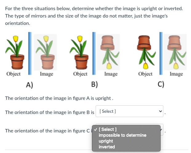For the three situations below, determine whether the image is upright or inverted.
The type of mirrors and the size of the image do not matter, just the image's
orientation.
Object
Image
Object
Image
Object
Image
A)
B)
C)
The orientation of the image in figure A is upright .
The orientation of the image in figure B is [Select ]
The orientation of the image in figure Civ[Select ]
impossible to determine
upright
inverted
