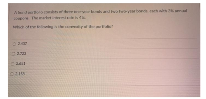 A bond portfolio consists of three one-year bonds and two two-year bonds, each with 3% annual
coupons. The market interest rate is 4%.
Which of the following is the convexity of the portfolio?
O 2.437
O 2.723
O 2.651
O 2.158

