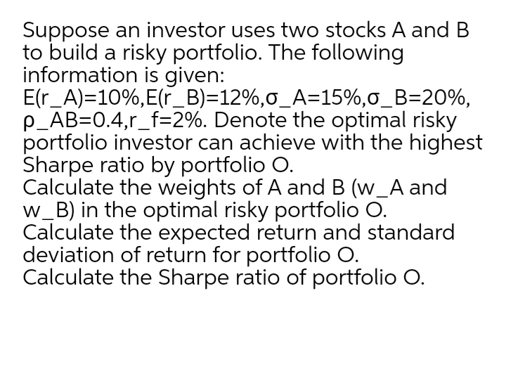 Suppose an investor uses two stocks A and B
to build a risky portfolio. The following
information is given:
E(r_A)=10%,E(r_B)=12%,0_A=15%,o_B=20%,
p_AB=0.4,r_f=2%. Denote the optimal risky
portfolio investor can achieve with the highest
Sharpe ratio by portfolio O.
Calculate the weights of A and B (w_A and
w_B) in the optimal risky portfolio O.
Calculate the expected return and standard
deviation of return for portfolio O.
Calculate the Sharpe ratio of portfolio O.
