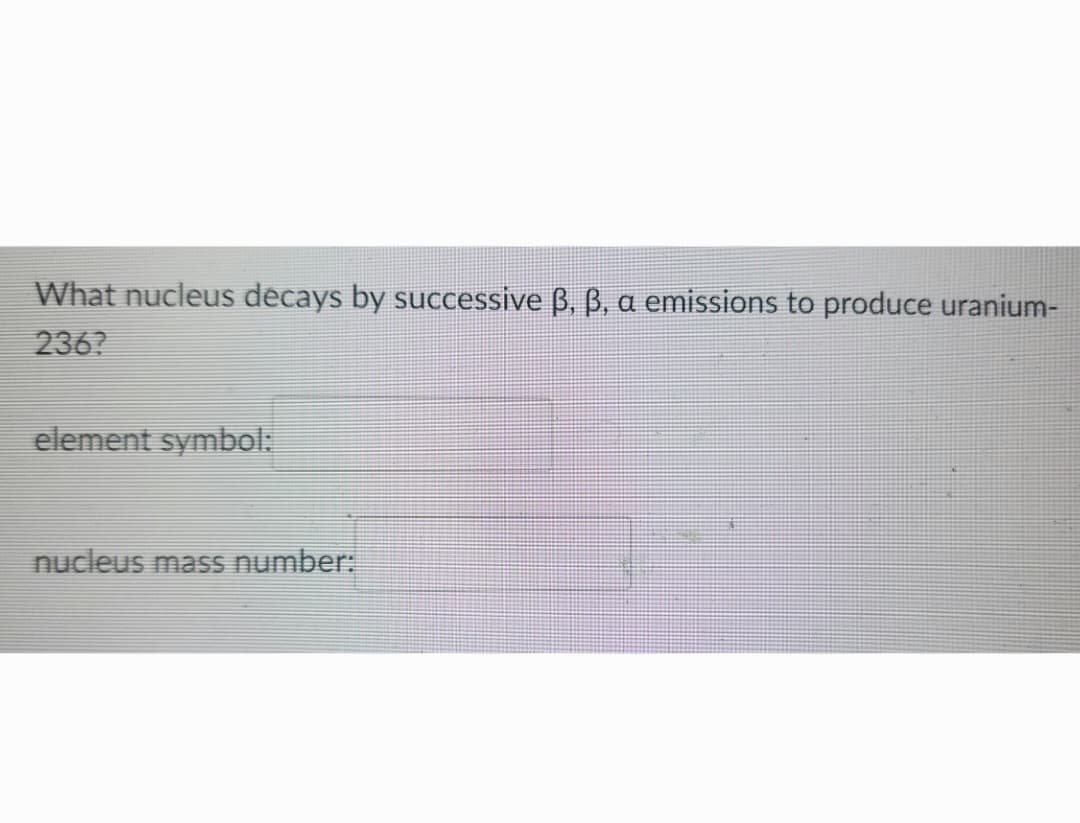 What nucleus decays by successive ß, ß, a emissions to produce uranium-
236?
element symbol:
nucleus mass number: