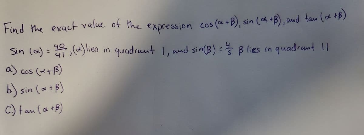 Find the exact value of the (a +B), sin (A+B), aud tan (a +P)
(as +B), aud tan (a +B)
expression cos
Sin (a)= ) lieo in quadraut 1, and sin(B) :
40
41
Blies in quadrant I
a) cos (メtB)
COS
b) sin (x+B)
C. tan (a +B
