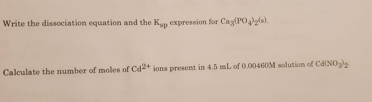 Write the dissociation equation and the Ken expression for Ca3(PO4)2(s).
s.
Calculate the number of moles of Cd2+ ions present in 4.5 mL of 0.00460M solution of Cd(NO3)2.
