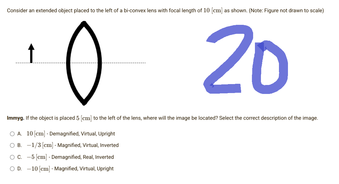 Consider an extended object placed to the left of a bi-convex lens with focal length of 10 [cm] as shown. (Note: Figure not drawn to scale)
10
20
Immyg. If the object is placed 5 [cm] to the left of the lens, where will the image be located? Select the correct description of the image.
O A. 10 [cm] - Demagnified, Virtual, Upright
B.
1/3 [cm] - Magnified, Virtual, Inverted
O C.
-5 [cm] - Demagnified, Real, Inverted
D. -10 [cm] - Magnified, Virtual, Upright