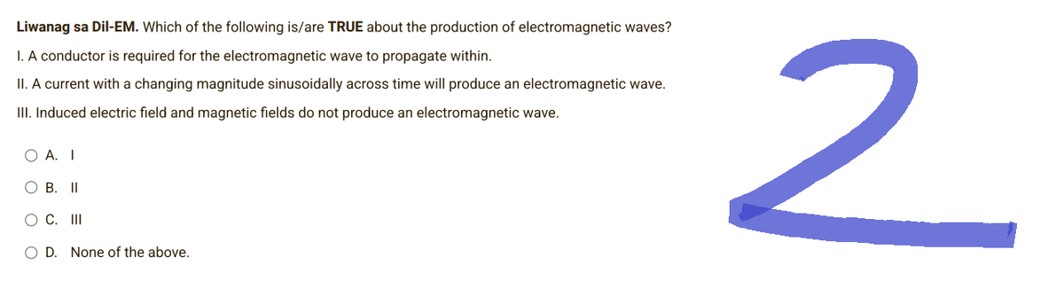 Liwanag sa Dil-EM. Which of the following is/are TRUE about the production of electromagnetic waves?
I. A conductor is required for the electromagnetic wave to propagate within.
II. A current with a changing magnitude sinusoidally across time will produce an electromagnetic wave.
III. Induced electric field and magnetic fields do not produce an electromagnetic wave.
O A. I
O B. II
O C. III
O D. None of the above.
2