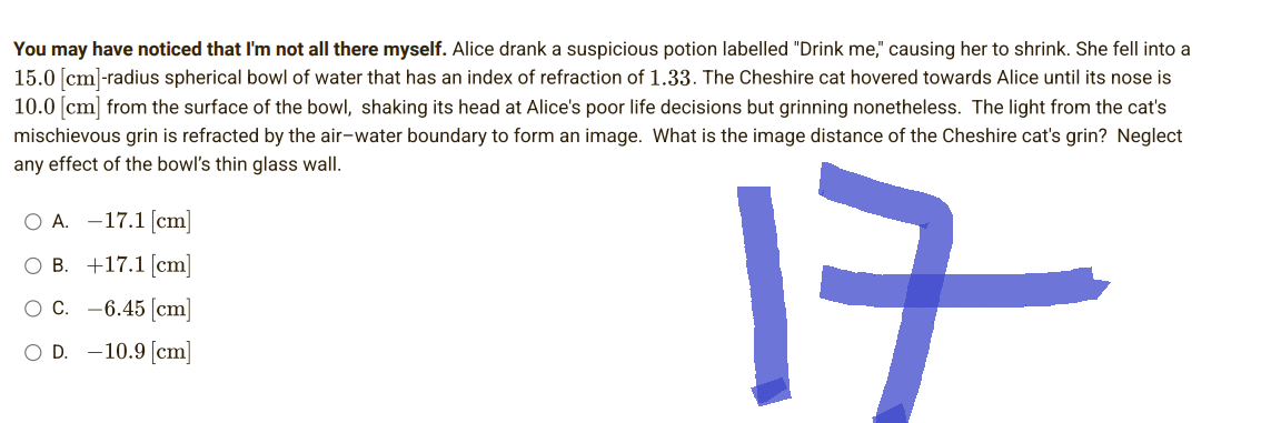 You may have noticed that I'm not all there myself. Alice drank a suspicious potion labelled "Drink me," causing her to shrink. She fell into a
15.0 [cm]-radius spherical bowl of water that has an index of refraction of 1.33. The Cheshire cat hovered towards Alice until its nose is
10.0 [cm] from the surface of the bowl, shaking its head at Alice's poor life decisions but grinning nonetheless. The light from the cat's
mischievous grin is refracted by the air-water boundary to form an image. What is the image distance of the Cheshire cat's grin? Neglect
any effect of the bowl's thin glass wall.
O A. -17.1 [cm]
OB.
+17.1 [cm]
17
O C.
-6.45 [cm]
O D. -10.9 [cm]