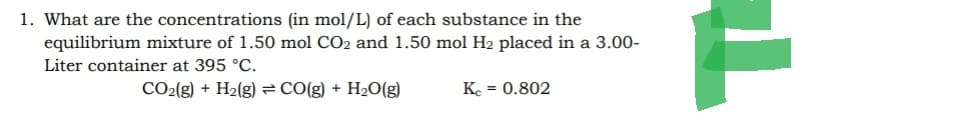 1. What are the concentrations (in mol/L) of each substance in the
equilibrium mixture of 1.50 mol CO2 and 1.50 mol H₂ placed in a 3.00-
Liter container at 395 °C.
CO₂(g) + H₂(g) = CO(g) + H₂O(g)
Kc = 0.802
T