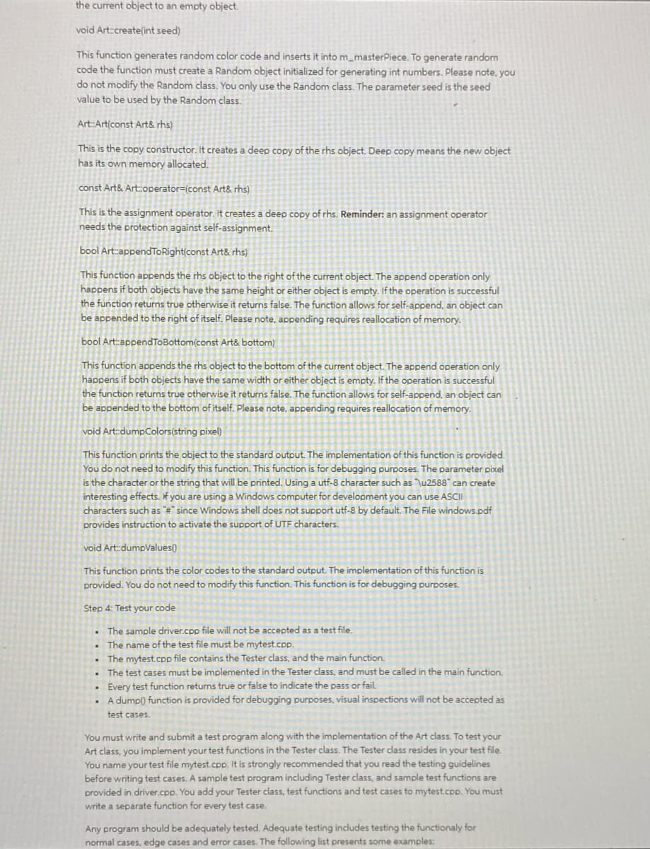 the current object to an empty object.
void Art:create(int seed)
This function generates random color code and inserts it into m_masterPiece. To generate random
code the function must create a Random object initialized for generating int numbers. Please note, you
do not modify the Random class. You only use the Random class. The parameter seed is the seed
value to be used by the Random class.
Art:Art(const Art& rhs)
This is the copy constructor. It creates a deep copy of the rhs object. Deep copy means the new object
has its own memory allocated.
const Art& Art:operator=(const Art& rhs)
This is the assignment operator. It creates a deep copy of rhs. Reminder: an assignment operator
needs the protection against self-assignment.
bool Art:appendToRight(const Art& rhs)
This function appends the rhs object to the right of the current object. The append operation only
happens if both objects have the same height or either object is empty. If the operation is successful
the function returns true otherwise it returns false. The function allows for self-append, an object can
be appended to the right of itself. Please note, appending requires reallocation of memory.
bool Art:appendToBottom(const Art& bottom)
This function appends the rhs object to the bottom of the current object. The append operation only
happens if both objects have the same width or either object is empty. If the operation is successful
the function returns true otherwise it returns false. The function allows for self-append, an object can
be appended to the bottom of itself. Please note, appending requires reallocation of memory.
void Art::dumpColors(string pixel)
This function prints the object to the standard output. The implementation of this function is provided.
You do not need to modify this function. This function is for debugging purposes. The parameter pixel
is the character or the string that will be printed. Using a utf-8 character such as "\u2588" can create
interesting effects. If you are using a Windows computer for development you can use ASCII
characters such as "#"since Windows shell does not support utf-8 by default. The File windows.pdf
provides instruction to activate the support of UTF characters.
void Art:dumpValues()
This function prints the color codes to the standard output. The implementation of this function is
provided. You do not need to modify this function. This function is for debugging purposes.
Step 4: Test your code
The sample driver.cpp file will not be accepted as a test file.
.
The name of the test file must be mytest.cpp.
The mytest.cpp file contains the Tester class, and the main function.
. The test cases must be implemented in the Tester class, and must be called in the main function.
. Every test function returns true or false to indicate the pass or fail.
.
A dump() function is provided for debugging purposes, visual inspections will not be accepted as
test cases.
You must write and submit a test program along with the implementation of the Art class. To test your
Art class, you implement your test functions in the Tester class. The Tester class resides in your test file.
You name your test file mytest.cpp. It is strongly recommended that you read the testing guidelines
before writing test cases. A sample test program including Tester class, and sample test functions are
provided in driver.cpp. You add your Tester class, test functions and test cases to mytest.cpp. You must
write a separate function for every test case.
Any program should be adequately tested. Adequate testing includes testing the functionaly for
normal cases, edge cases and error cases. The following list presents some examples: