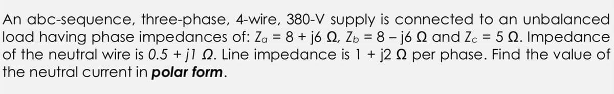 An abc-sequence, three-phase, 4-wire, 380-V supply is connected to an unbalanced
load having phase impedances of: Za = 8 + j6 №, Zb = 8− j6 2 and Zc = 5 Q. Impedance
of the neutral wire is 0.5 + j1 №. Line impedance is 1 + j2 º per phase. Find the value of
the neutral current in polar form.