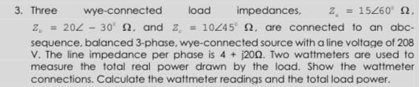 z.
10245° N, are connected to an abc-
3. Three
wye-connected
load
impedances,
= 15260° N,
z,
204-30Ω, and z.
sequence, balanced 3-phase, wye-connected source with a line voltage of 208
V. The line impedance per phase is 4 + j202. Two wattmeters are used to
measure the total real power drawn by the load. Show the wattmeter
connections. Calculate the wattmeter readings and the total load power.
