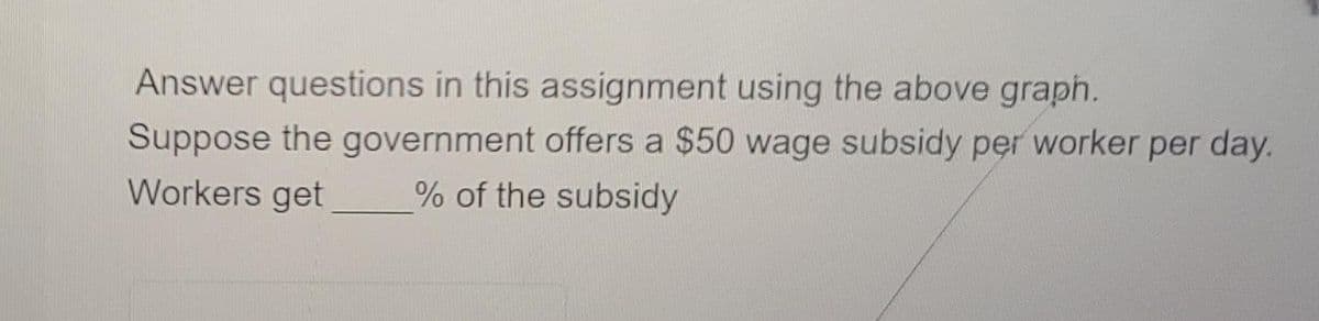 Answer questions in this assignment using the above graph.
Suppose the government offers a $50 wage subsidy per worker per day.
Workers get
% of the subsidy
