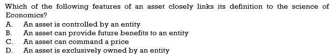 Which of the following features of an asset closely links its definition to the science of
Economics?
An asset is controlled by an entity
An asset can provide future benefits to an entity
An asset can command a price
An asset is exclusively owned by an entity
А.
В.
С.
D.
