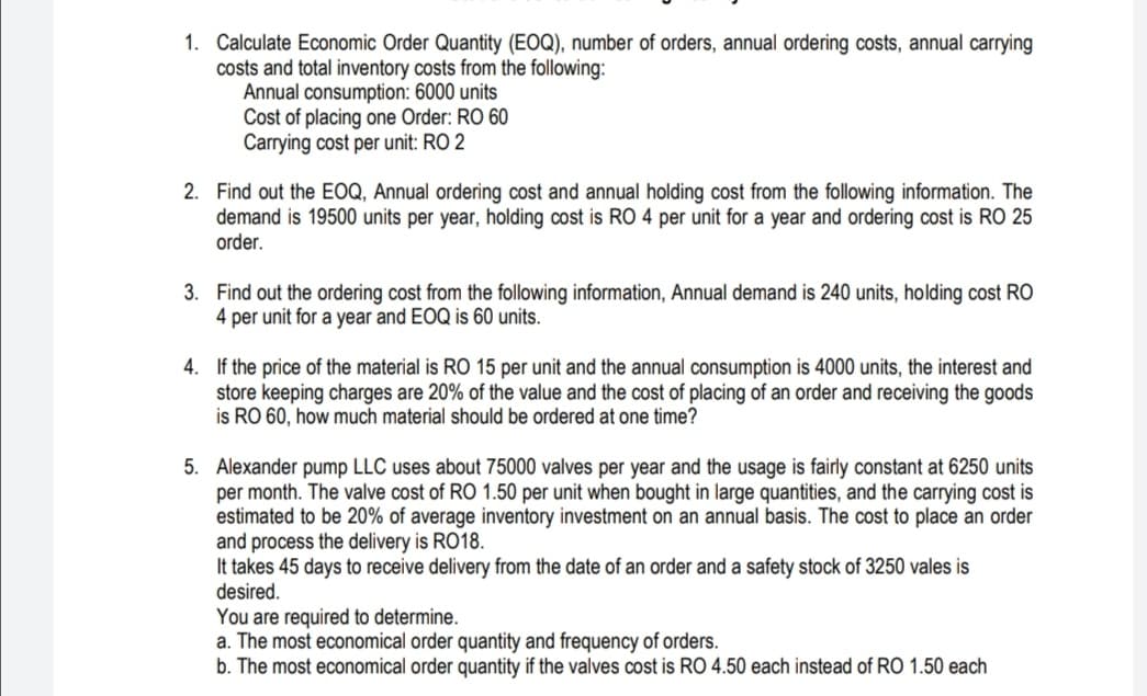 1. Calculate Economic Order Quantity (EOQ), number of orders, annual ordering costs, annual carrying
costs and total inventory costs from the following:
Annual consumption: 6000 units
Cost of placing one Order: RO 60
Carrying cost per unit: RO 2
2. Find out the EOQ, Annual ordering cost and annual holding cost from the following information. The
demand is 19500 units per year, holding cost is RO 4 per unit for a year and ordering cost is RO 25
order.
3. Find out the ordering cost from the following information, Annual demand is 240 units, holding cost RO
4 per unit for a year and EOQ is 60 units.
4. If the price of the material is RO 15 per unit and the annual consumption is 4000 units, the interest and
store keeping charges are 20% of the value and the cost of placing of an order and receiving the goods
is RO 60, how much material should be ordered at one time?
5. Alexander pump LLC uses about 75000 valves per year and the usage is fairly constant at 6250 units
per month. The valve cost of RO 1.50 per unit when bought in large quantities, and the carrying cost is
estimated to be 20% of average inventory investment on an annual basis. The cost to place an order
and process the delivery is RO18.
It takes 45 days to receive delivery from the date of an order and a safety stock of 3250 vales is
desired.
You are required to determine.
a. The most economical order quantity and frequency of orders.
b. The most economical order quantity if the valves cost is RO 4.50 each instead of RO 1.50 each
