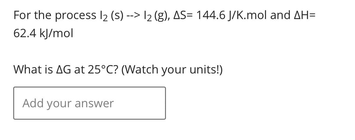 For the process 12 (s)--> 12 (g), AS= 144.6 J/K.mol and AH=
62.4 kJ/mol
What is AG at 25°C? (Watch your units!)
Add your answer