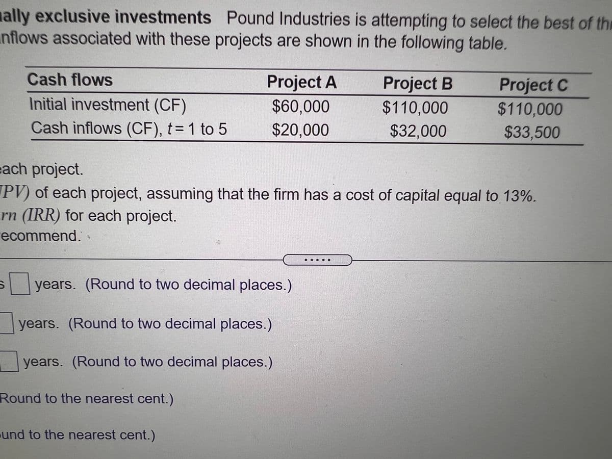ally exclusive investments Pound Industries is attempting to select the best of thi
nflows associated with these projects are shown in the following table.
Cash flows
Project A
Project B
Project C
Initial investment (CF)
$60,000
$110,000
$110,000
Cash inflows (CF), t= 1 to 5
$20,000
$32,000
$33,500
each project.
PV) of each project, assuming that the firm has a cost of capital equal to 13%.
rn (IRR) for each project.
ecommend.
years. (Round to two decimal places.)
years. (Round to two decimal places.)
years. (Round to two decimal places.)
Round to the nearest cent.)
und to the nearest cent.)
