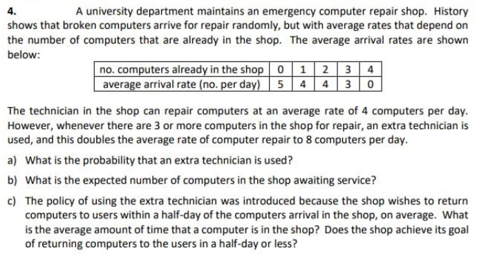 4.
A university department maintains an emergency computer repair shop. History
shows that broken computers arrive for repair randomly, but with average rates that depend on
the number of computers that are already in the shop. The average arrival rates are shown
below:
no. computers already in the shop o 1 2 3 4
average arrival rate (no. per day) 54 4 3| 0
The technician in the shop can repair computers at an average rate of 4 computers per day.
However, whenever there are 3 or more computers in the shop for repair, an extra technician is
used, and this doubles the average rate of computer repair to 8 computers per day.
a) What is the probability that an extra technician is used?
b) What is the expected number of computers in the shop awaiting service?
c) The policy of using the extra technician was introduced because the shop wishes to return
computers to users within a half-day of the computers arrival in the shop, on average. What
is the average amount of time that a computer is in the shop? Does the shop achieve its goal
of returning computers to the users in a half-day or less?
