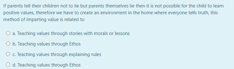 If parents tell their children not to lie but parents themselves lie then it is not possible for the child to learn
positive values, therefore we have to create an environment in the home where everyone tells truth, this
method of imparting value is related to
O a. Teaching values through stories with morals or lessons
O b. Teaching values through Ethos
O c. Teaching values through explaining rules
O d. Teaching values through Ethos
