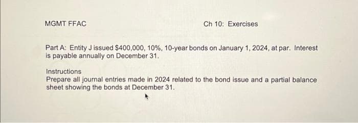 MGMT FFAC
Ch 10: Exercises
Part A: Entity J issued $400,000, 10%, 10-year bonds on January 1, 2024, at par. Interest
is payable annually on December 31.
Instructions
Prepare all journal entries made in 2024 related to the bond issue and a partial balance
sheet showing the bonds at December 31.