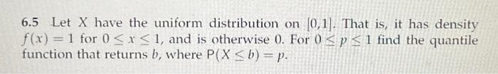 6.5 Let X have the uniform distribution on [0,1]. That is, it has density
f(x) = 1 for 0≤x≤ 1, and is otherwise 0. For 0 < p ≤ 1 find the quantile
function that returns b, where P(X ≤ b) = p.