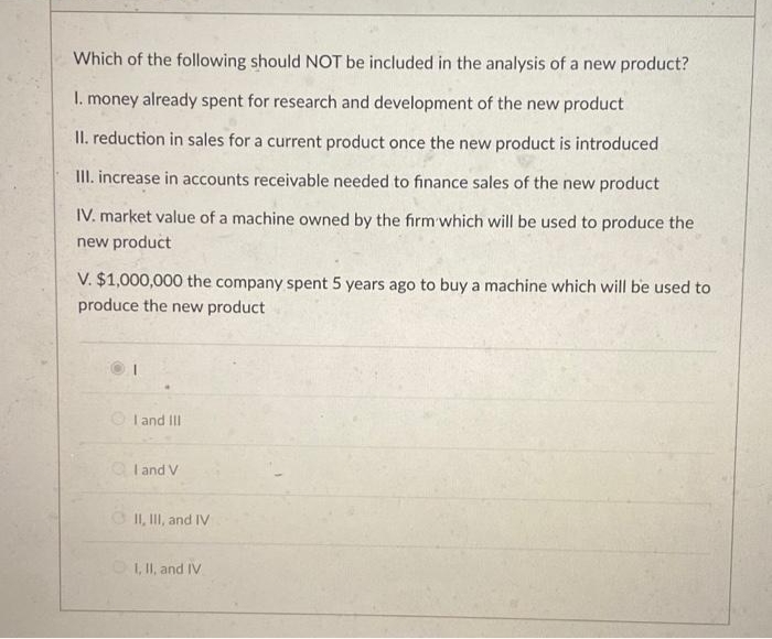 Which of the following should NOT be included in the analysis of a new product?
1. money already spent for research and development of the new product
II. reduction in sales for a current product once the new product is introduced
III. increase in accounts receivable needed to finance sales of the new product
IV. market value of a machine owned by the firm which will be used to produce the
new product
V. $1,000,000 the company spent 5 years ago to buy a machine which will be used to
produce the new product
I and III
QI and V
II, III, and IV
I, II, and IV