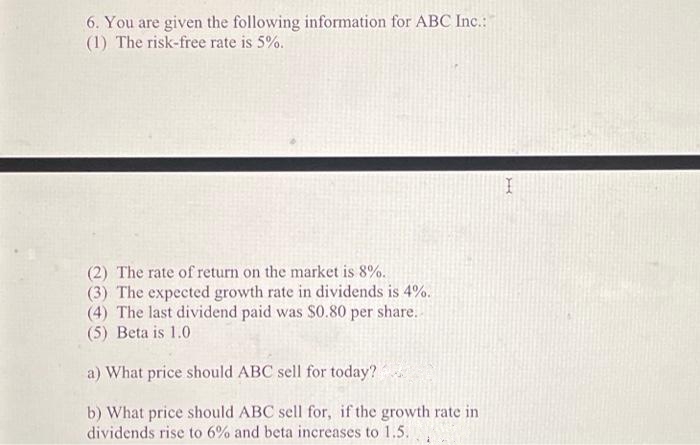 6. You are given the following information for ABC Inc.:
(1) The risk-free rate is 5%.
(2) The rate of return on the market is 8%.
(3) The expected growth rate in dividends is 4%.
(4) The last dividend paid was $0.80 per share..
(5) Beta is 1.0
a) What price should ABC sell for today?
b) What price should ABC sell for, if the growth rate in
dividends rise to 6% and beta increases to 1.5.
I