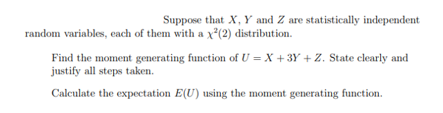 Suppose that X, Y and Z are statistically independent
random variables, each of them with a x²(2) distribution.
Find the moment generating function of U = X +3Y + Z. State clearly and
justify all steps taken.
Calculate the expectation E(U) using the moment generating function.
