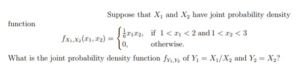 Suppose that X1 and X, have joint probability density
function
Srr2, if 1< ¤1 < 2 and 1 < x2 < 3
10,
fx,xa(T1, #2) =
otherwise.
What is the joint probability density function fy,Y Oof Y1 = X1/X2 and Y, = X2?
