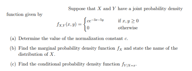Suppose that X and Y have a joint probability density
function given by
Sce-32-5y
if r, y 2 0
fx.x(r, y) =
otherwise
(a) Determine the value of the normalization constant c.
(b) Find the marginal probability density function fx and state the name of the
distribution of X.
(c) Find the conditional probability density function fy|x=z•
