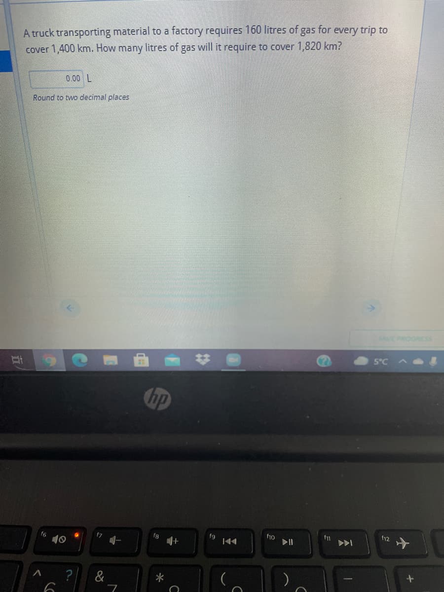 A truck transporting material to a factory requires 160 litres of;
cover 1,400 km. How many litres of gas will it require to cover 1,820 km?
gas
for
every trip to
0.00 L
Round to two decimal places
SAVE PROGRESS
5°C A
hp
f7
fa
fg
10
fy2
? &
立
