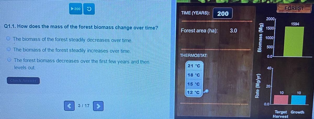 200
FOREST
TIME (YEARS):
200
2000
1594
Q1.1. How does the mass of the forest biomass change over time?
1500
Forest area (ha):
3.0
O The biomass of the forest steadily decreases over time
1000
500
O The biomass of the forest steadily increases over time.
THERMOSTAT:
0.0
The forest biomass decreases over the first few years and then
levels out.
21 °C
40T
18 °C
Check Answer
15 °C
20
12 °C
10
10
0.0-
3/ 17
Target Growth
Harvest
Rate (Mg/yr)
Biomass (Mg)
