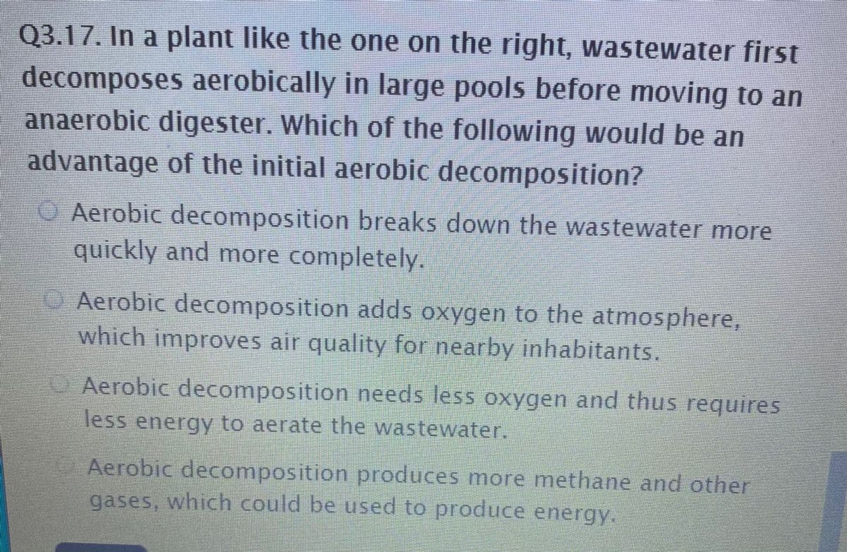 Q3.17. In a plant like the one on the right, wastewater first
decomposes aerobically in large pools before moving to an
anaerobic digester. Which of the following would be an
advantage of the initial aerobic decomposition?
O Aerobic decomposition breaks down the wastewater more
quickly and more completely.
O. Aerobic decomposition adds oxygen to the atmosphere,
which improves air quality for nearby inhabitants.
Aerobic decomposition needs less oxygen and thus requires
less energy to aerate the wastewater.
Aerobic decomposition produces more methane and other
gases, which could be used to produce energy.
