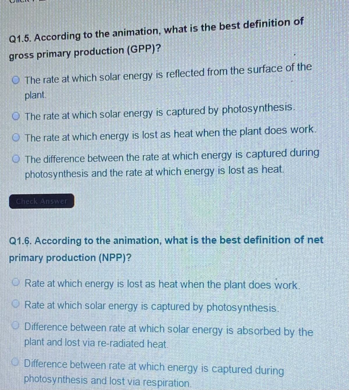 Q1.5. According to the animation, what is the best definition of
gross primary production (GPP)?
O The rate at which solar energy is reflected from the surface of the
plant.
O The rate at which solar energy is captured by photosynthesis.
O The rate at which energy is lost as heat when the plant does work.
O The difference between the rate at which energy is captured during
photosynthesis and the rate at which energy is lost as heat.
Check Answer
Q1.6. According to the animation, what is the best definition of net
primary production (NPP)?
O Rate at which energy is lost as heat when the plant does work.
O Rate at which solar energy is captured by photosynthesis.
O Difference between rate at which solar energy is absorbed by the
plant and lost via re-radiated heat.
O Difference between rate at which energy is captured during
photosynthesis and lost via respiration.

