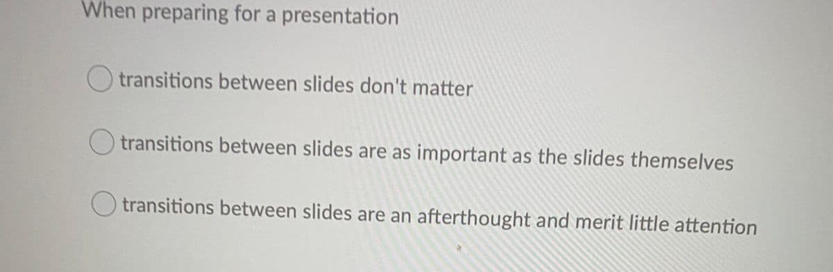 When preparing for a presentation
transitions between slides don't matter
transitions between slides are as important as the slides themselves
transitions between slides are an afterthought and merit little attention
