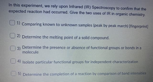 In this experiment, we rely upon Infrared (IR) Spectroscopy to confirm that the
expected reaction had occurred. Give the two uses of IR in organic chemistry.
1) Comparing known to unknown samples (peak by peak march) [fingerprint]
2) Determine the melting point of a solid compound.
3)
Determine the presence or absence of functional groups or bonds in a
molecule
4) Isolate particular functional groups for independent characterization
5) Determine the completion of a reaction by comparison of band intensities
