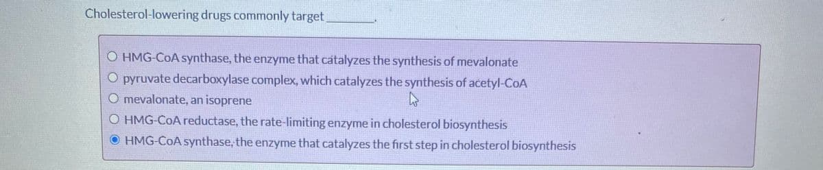 Cholesterol-lowering drugs commonly target
O HMG-COA synthase, the enzyme that catalyzes the synthesis of mevalonate
O pyruvate decarboxylase complex, which catalyzes the synthesis of acetyl-CoA
O mevalonate, an isoprene
O HMG-COAreductase, the rate-limiting enzyme in cholesterol biosynthesis
O HMG-CoA synthase, the enzyme that catalyzes the first step in cholesterol biosynthesis
