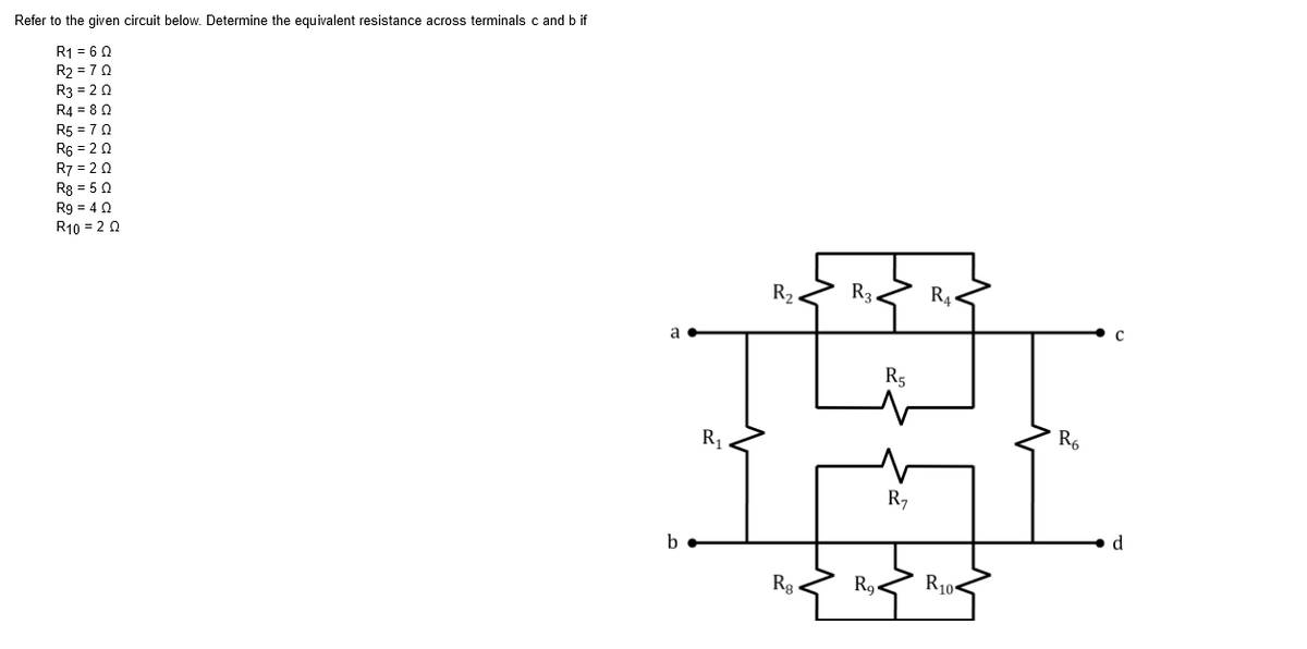 Refer to the given circuit below. Determine the equivalent resistance across terminals c and b if
R1 = 6 0
R2 = 70
R3 = 2 0
R4 = 8 0
R5 = 70
R6 = 2 0
R7 = 2 0
Rg = 50
R9 = 40
R10 = 2 0
R2.
R3
R4.
a
C
R5
R1
R6
R,
b
d
Rg
R9
R10-
