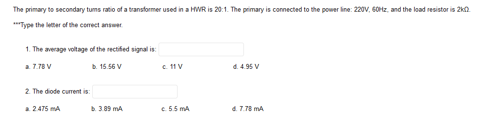 The primary to secondary turns ratio of a transformer used in a HWR is 20:1. The primary is connected to the power line: 220V, 60HZ, and the load resistor is 2kO.
***Type the letter of the correct answer.
1. The average voltage of the rectified signal is:
a. 7.78 V
b. 15.56 V
c. 11 V
d. 4.95 V
2. The diode current is:
a. 2.475 mA
b. 3.89 mA
c. 5.5 mA
d. 7.78 mA
