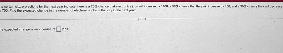 a certain city, projections for the next year indicate there is a 20% chance that electronics jobs will increase by 1400, a 50% chance that they will increase by 400, and a 30% chance they will decrease
y 700. Find the expected change in the number of electronics jobs in that city in the next year.
he expected change is an increase of jobs.