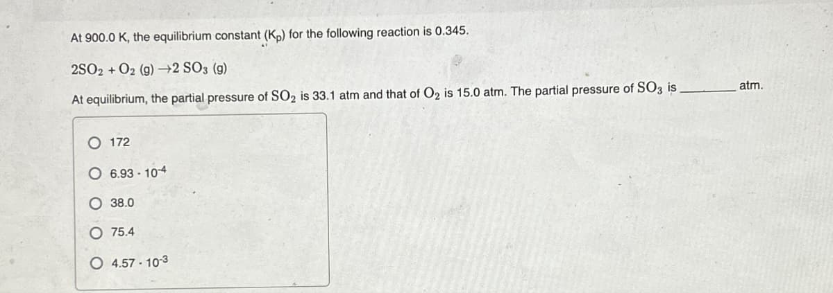 At 900.0 K, the equilibrium constant (Kp) for the following reaction is 0.345.
2SO2 + O2 (g) →2 SO3 (g)
At equilibrium, the partial pressure of SO₂ is 33.1 atm and that of O₂ is 15.0 atm. The partial pressure of SO3 is.
O 172
O 6.93-10-4
38.0
75.4
O 4.57-10-3
atm.