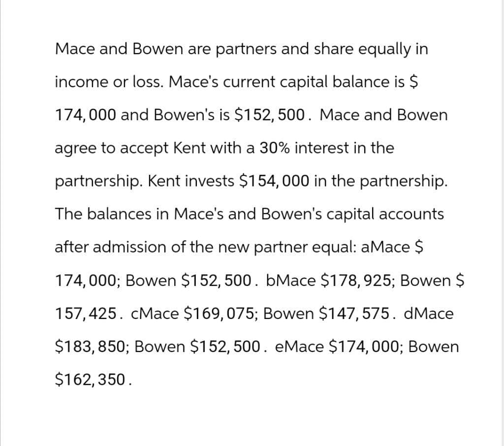 Mace and Bowen are partners and share equally in
income or loss. Mace's current capital balance is $
174,000 and Bowen's is $152,500. Mace and Bowen
agree to accept Kent with a 30% interest in the
partnership. Kent invests $154,000 in the partnership.
The balances in Mace's and Bowen's capital accounts
after admission of the new partner equal: aMace $
174,000; Bowen $152,500. bMace $178, 925; Bowen $
157,425. cMace $169,075; Bowen $147,575. dMace
$183, 850; Bowen $152,500. eMace $174,000; Bowen
$162,350.