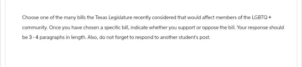 Choose one of the many bills the Texas Legislature recently considered that would affect members of the LGBTQ+
community. Once you have chosen a specific bill, indicate whether you support or oppose the bill. Your response should
be 3-4 paragraphs in length. Also, do not forget to respond to another student's post.