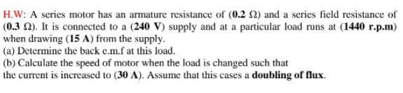 H.W: A series motor has an armature resistance of (0.2 2) and a series field resistance of
(0.3 2). It is connected to a (240 V) supply and at a particular load runs at (1440 r.p.m)
when drawing (15 A) from the supply.
(a) Determine the back e.m.f at this load.
(b) Calculate the speed of motor when the load is changed such that
the current is increased to (30 A). Assume that this cases a doubling of flux.
